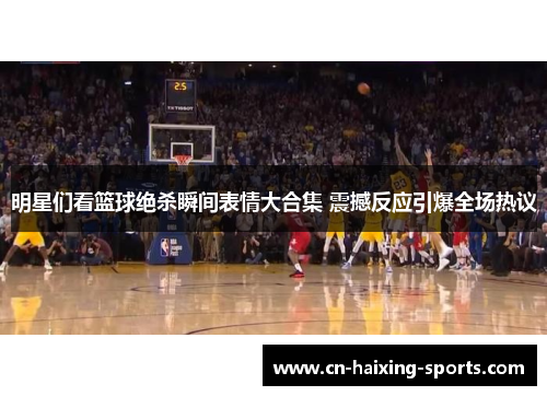 明星们看篮球绝杀瞬间表情大合集 震撼反应引爆全场热议