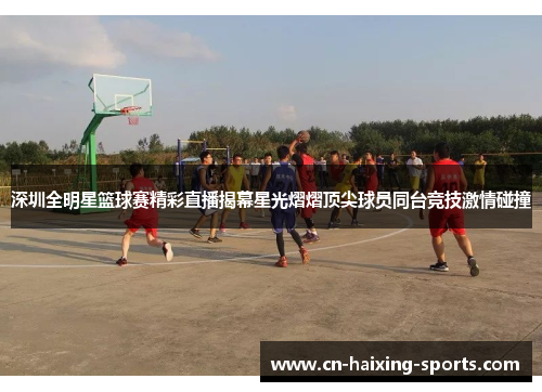 深圳全明星篮球赛精彩直播揭幕星光熠熠顶尖球员同台竞技激情碰撞