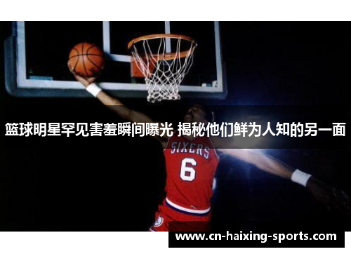 篮球明星罕见害羞瞬间曝光 揭秘他们鲜为人知的另一面