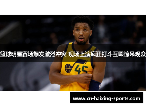 篮球明星赛场爆发激烈冲突 现场上演疯狂打斗互殴惊呆观众