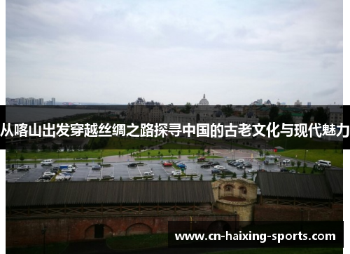 从喀山出发穿越丝绸之路探寻中国的古老文化与现代魅力